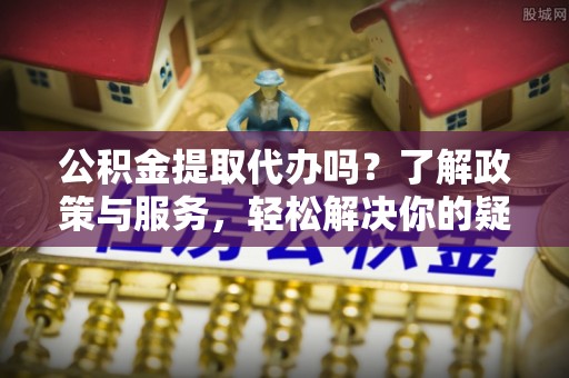 眉县公积金提取代办吗？了解政策与服务，轻松解决你的疑问