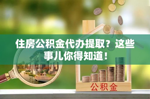 眉县住房公积金代办提取？这些事儿你得知道！