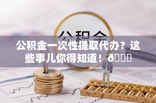眉县公积金一次性提取代办？这些事儿你得知道！😎
