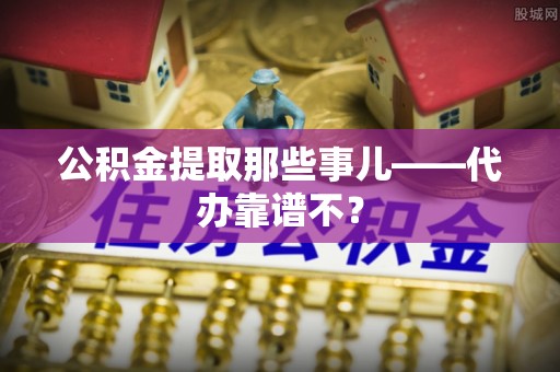 眉县公积金提取那些事儿——代办靠谱不？