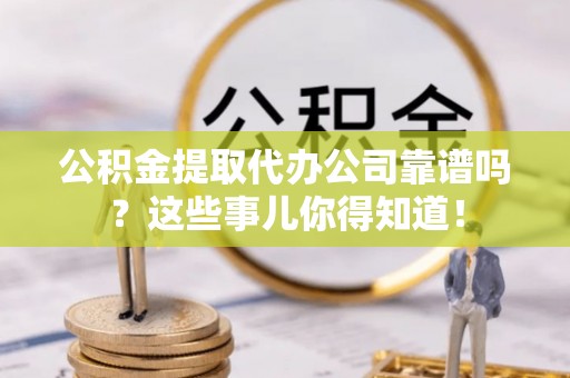 眉县公积金提取代办公司靠谱吗？这些事儿你得知道！